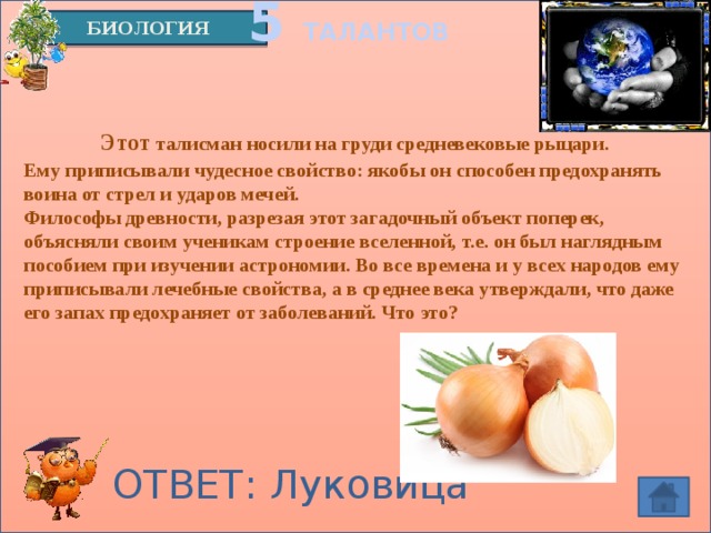 5 ТАЛАНТОВ БИОЛОГИЯ   Этот талисман носили на груди средневековые рыцари. Ему приписывали чудесное свойство: якобы он способен предохранять воина от стрел и ударов мечей.  Философы древности, разрезая этот загадочный объект поперек, объясняли своим ученикам строение вселенной, т.е. он был наглядным пособием при изучении астрономии. Во все времена и у всех народов ему приписывали лечебные свойства, а в среднее века утверждали, что даже его запах предохраняет от заболеваний. Что это? ОТВЕТ: Луковица