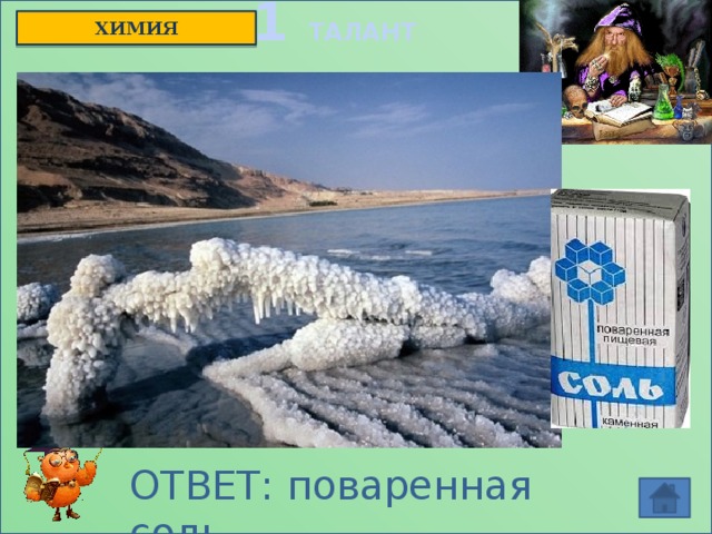 1 ТАЛАНТ ХИМИЯ  Когда-то это вещество считалось милостынею господней, символом благополучия, символом мира, например, у восточных народов.  А иногда это было проклятьем божьим. Сколько всего живого погубило это вещество, из-за него море даже может стать мертвым. Без него нельзя обойтись в металлургии, без него не было бы кожаных ботинок. Трудно перечислить области, где это вещество не применялось. О каком веществе идёт речь? ОТВЕТ: поваренная соль