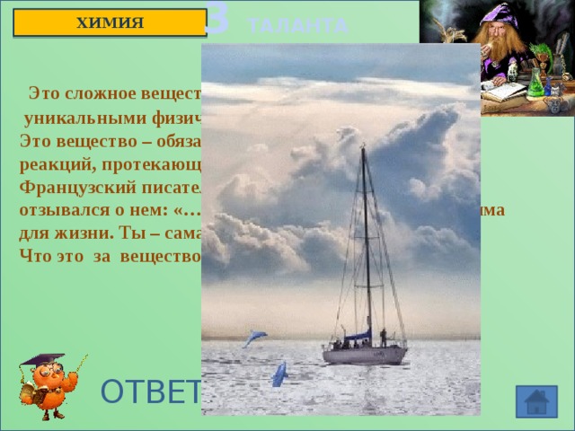 3 ТАЛАНТА ХИМИЯ  Это сложное вещество обладает  уникальными физическими свойствами. Это вещество – обязательный участник химических реакций, протекающих в живых организмах. Французский писатель Антуан де Сент – Экзюпери отзывался о нем: «…Нельзя сказать, что ты необходима для жизни. Ты – сама жизнь» Что это за вещество? ОТВЕТ: вода