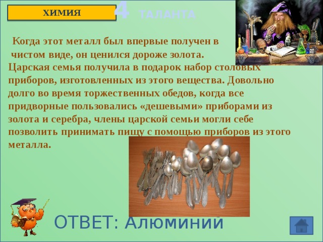 4 ТАЛАНТА ХИМИЯ  Когда этот металл был впервые получен в  чистом виде, он ценился дороже золота. Царская семья получила в подарок набор столовых приборов, изготовленных из этого вещества. Довольно долго во время торжественных обедов, когда все придворные пользовались «дешевыми» приборами из золота и серебра, члены царской семьи могли себе позволить принимать пищу с помощью приборов из этого металла. ОТВЕТ: Алюминий