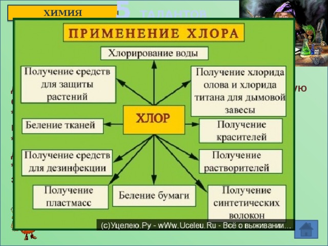 5 ТАЛАНТОВ ХИМИЯ   * Образованное им простое газообразное  вещество оказывает сильное раздражающее действие на слизистую оболочку глаз и дыхательную систему; * Входит в состав некоторых гербицидов, пестицидов и инсектицидов; * Простое вещество представляет собой двухатомные молекулы желто-зеленого цвета; * Войска Антанты и германские войска применяли это вещество в боевых действиях.  ОТВЕТ: хлор