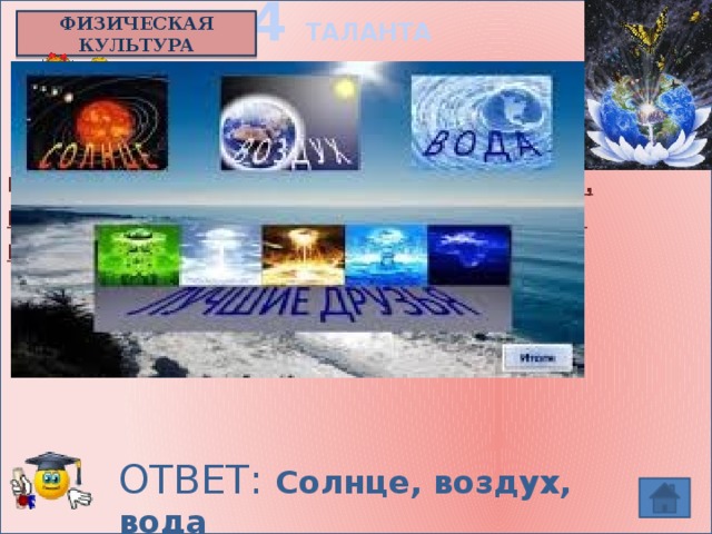 4 ТАЛАНТА ФИЗИЧЕСКАЯ КУЛЬТУРА    Ученый Брегг говорит,  что есть 9 докторов , начиная с 4-го это - естественное питание, голодание, спорт, отдых, хорошая осанка и разум.  Назовите первых 3-х докторов. ОТВЕТ: Солнце, воздух, вода