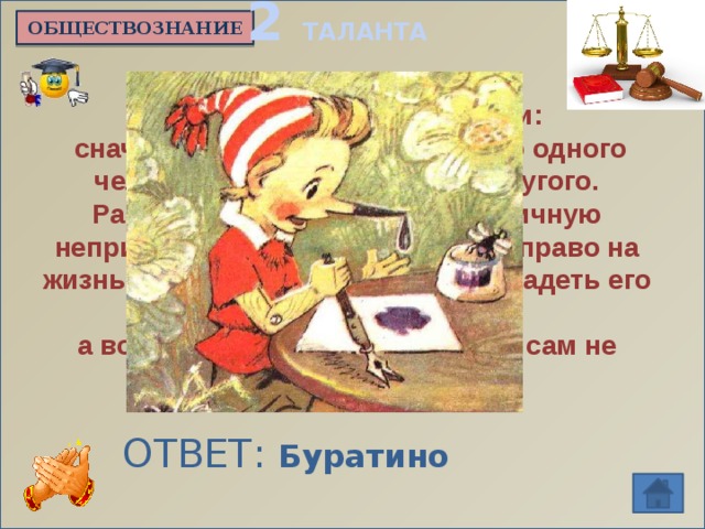 2 ТАЛАНТА ОБЩЕСТВОЗНАНИЕ Ему очень не везло в жизни:  сначала он был собственностью одного человека, затем стал сыном другого. Разбойники не раз нарушали личную неприкосновенность этого героя, право на жизнь и свободу, попытались завладеть его имуществом, а вот правом на образование он сам не воспользовался. ОТВЕТ: Буратино