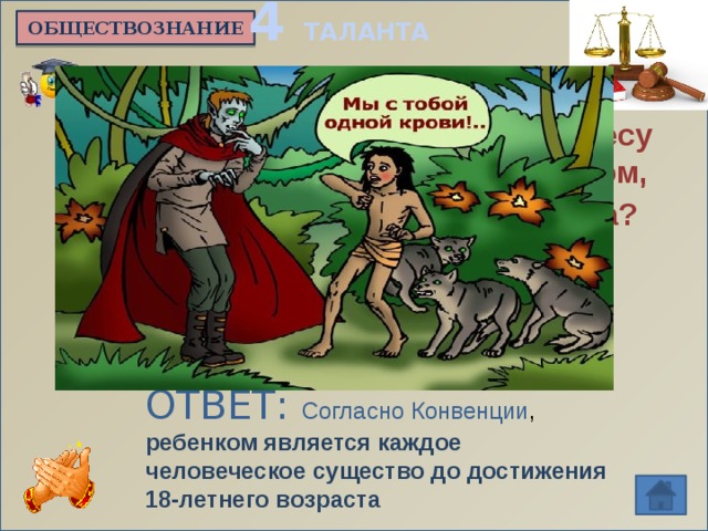 4 ТАЛАНТА ОБЩЕСТВОЗНАНИЕ Является ли Маугли, живущий в лесу вместе с дикими зверями, ребенком, имеющим равные с прочими права?   ОТВЕТ: Согласно Конвенции , ребенком является каждое человеческое существо до достижения 18-летнего возраста