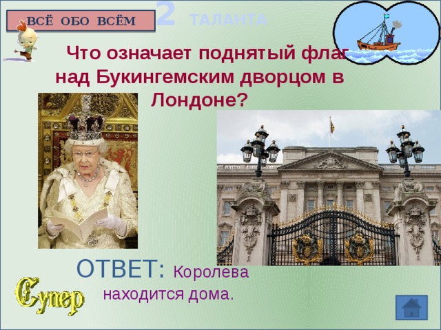 2 ТАЛАНТА ВСЁ ОБО ВСЁМ  Что означает поднятый флаг над Букингемским дворцом в Лондоне?     ОТВЕТ: Королева  находится дома.