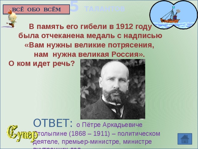 5 ТАЛАНТОВ ВСЁ ОБО ВСЁМ В память его гибели в 1912 году  была отчеканена медаль с надписью «Вам нужны великие потрясения, нам нужна великая Россия».  О ком идет речь?  ОТВЕТ: о Пётре Аркадьевиче Столыпине (1868 – 1911) – политическом деятеле, премьер-министре, министре внутренних дел