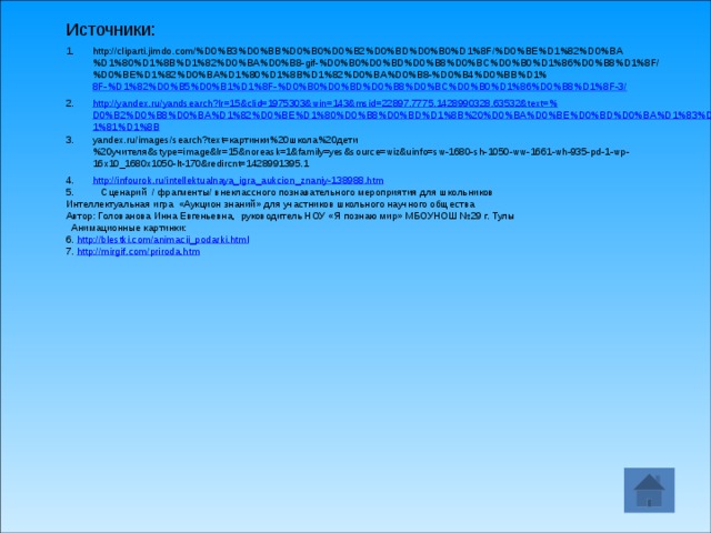Источники: http://cliparti.jimdo.com/%D0%B3%D0%BB%D0%B0%D0%B2%D0%BD%D0%B0%D1%8F/%D0%BE%D1%82%D0%BA%D1%80%D1%8B%D1%82%D0%BA%D0%B8-gif-%D0%B0%D0%BD%D0%B8%D0%BC%D0%B0%D1%86%D0%B8%D1%8F/%D0%BE%D1%82%D0%BA%D1%80%D1%8B%D1%82%D0%BA%D0%B8-%D0%B4%D0%BB%D1% 8F-%D1%82%D0%B5%D0%B1%D1%8F-%D0%B0%D0%BD%D0%B8%D0%BC%D0%B0%D1%86%D0%B8%D1%8F-3/ http://yandex.ru/yandsearch?lr=15&clid=1975303&win=143&msid=22897.7775.1428990328.63532&text=%D0%B2%D0%B8%D0%BA%D1%82%D0%BE%D1%80%D0%B8%D0%BD%D1%8B%20%D0%BA%D0%BE%D0%BD%D0%BA%D1%83%D1%80%D1%81%D1%8B yandex.ru/images/search?text=картинки%20школа%20дети%20учителя&stype=image&lr=15&noreask=1&family=yes&source=wiz&uinfo=sw-1680-sh-1050-ww-1661-wh-935-pd-1-wp-16x10_1680x1050-lt-170&redircnt=1428991395.1 http://infourok.ru/intellektualnaya_igra_aukcion_znaniy-138988.htm 5. Сценарий / фрагменты/ внеклассного познавательного мероприятия для школьников Интеллектуальная игра  «Аукцион знаний» для участников школьного научного общества Автор: Голованова Инна Евгеньевна,  руководитель НОУ «Я познаю мир» МБОУНОШ №29 г. Тулы  Анимационные картинки: 6. http://blestki.com/animacii_podarki.html 7. http://mirgif.com/priroda.htm