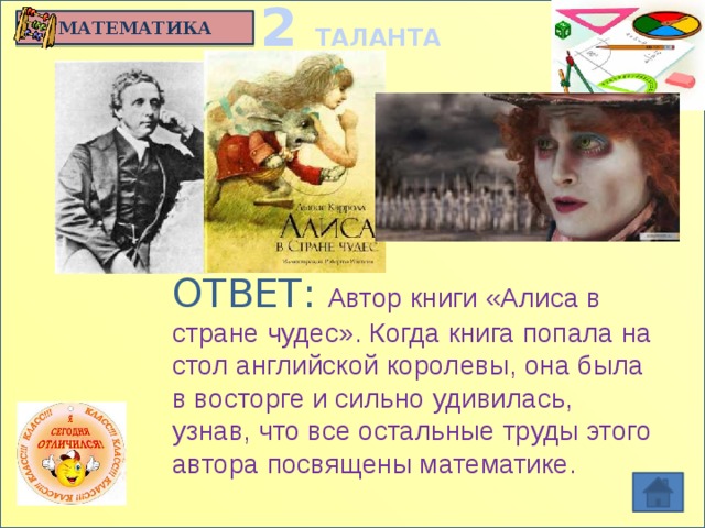 2 ТАЛАНТА МАТЕМАТИКА Английский математик, логик,  знаменитый детский писатель. Преподавал математику в Оксфордском колледже с 19 до 66 лет. Тяготел к техническим новшествам, обожал головоломки и время от времени публиковал труды по математике. Был признан великим фотографом 19 века: Кто он?  Кеплер Гаусс Ньютон Кэролл ОТВЕТ: Автор книги «Алиса в стране чудес». Когда книга попала на стол английской королевы, она была в восторге и сильно удивилась, узнав, что все остальные труды этого автора посвящены математике.