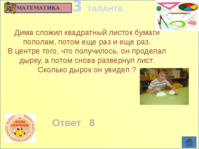 3 ТАЛАНТА МАТЕМАТИКА Дима сложил квадратный листок бумаги пополам, потом еще раз и еще раз.  В центре того, что получилось, он проделал дырку, а потом снова развернул лист. Сколько дырок он увидел ?   Ответ 8