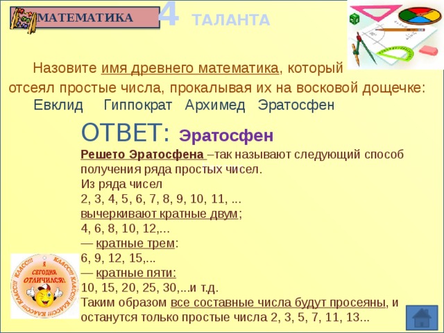 4 ТАЛАНТА Евклид МАТЕМАТИКА  Назовите имя древнего математика , который  отсеял простые числа, прокалывая их на восковой дощечке:  Евклид Гиппократ Архимед Эратосфен   ОТВЕТ: Эратосфен Решето Эратосфена –так называют следующий способ получения ряда простых чисел. Из ряда чисел 2, 3, 4, 5, 6, 7, 8, 9, 10, 11, ... вычеркивают кратные двум ; 4, 6, 8, 10, 12,... —  кратные трем : 6, 9, 12, 15,... —  кратные пяти: 10, 15, 20, 25, 30,...и т.д. Таким образом  все составные числа будут просеяны , и останутся только простые числа 2, 3, 5, 7, 11, 13...
