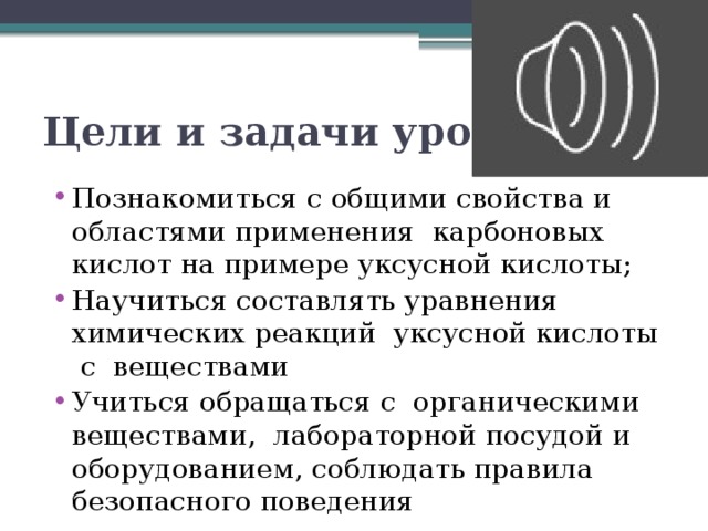 Цели и задачи урока Познакомиться с общими свойства и областями применения карбоновых кислот на примере уксусной кислоты; Научиться составлять уравнения химических реакций уксусной кислоты с веществами Учиться обращаться с органическими веществами, лабораторной посудой и оборудованием, соблюдать правила безопасного поведения 