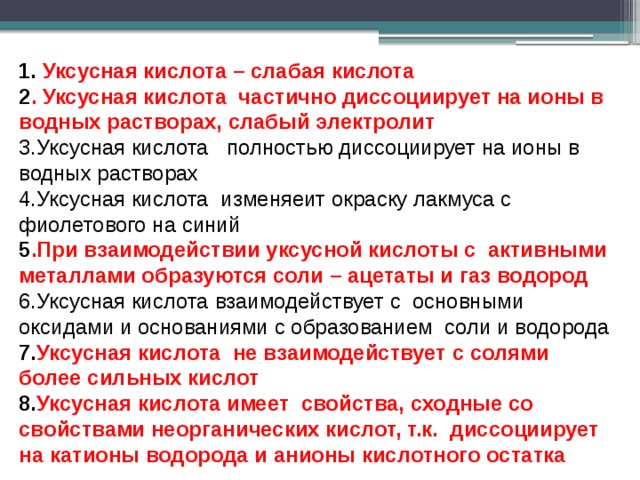 1. Уксусная кислота – слабая кислота 2 . Уксусная кислота частично диссоциирует на ионы в водных растворах, слабый электролит 3.Уксусная кислота полностью диссоциирует на ионы в водных растворах 4.Уксусная кислота изменяеит окраску лакмуса с фиолетового на синий 5 .При взаимодействии уксусной кислоты с активными металлами образуются соли – ацетаты и газ водород 6.Уксусная кислота взаимодействует с основными оксидами и основаниями с образованием соли и водорода 7. Уксусная кислота не взаимодействует с солями более сильных кислот 8. Уксусная кислота имеет свойства, сходные со свойствами неорганических кислот, т.к. диссоциирует на катионы водорода и анионы кислотного остатка   