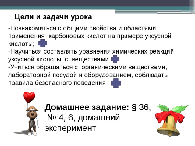 Цели и задачи урока -Познакомиться с общими свойства и областями применения карбоновых кислот на примере уксусной кислоты; -Научиться составлять уравнения химических реакций уксусной кислоты с веществами -Учиться обращаться с органическими веществами, лабораторной посудой и оборудованием, соблюдать правила безопасного поведения Домашнее задание: § 36, № 4, 6, домашний эксперимент 