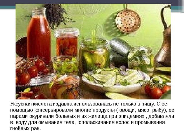 Уксусная кислота издавна использовалась не только в пищу. С ее помощью консервировали многие продукты ( овощи, мясо, рыбу), ее парами окуривали больных и их жилища при эпидемиях , добавляли в воду для омывания тела, ополаскивания волос и промывания гнойных ран. 
