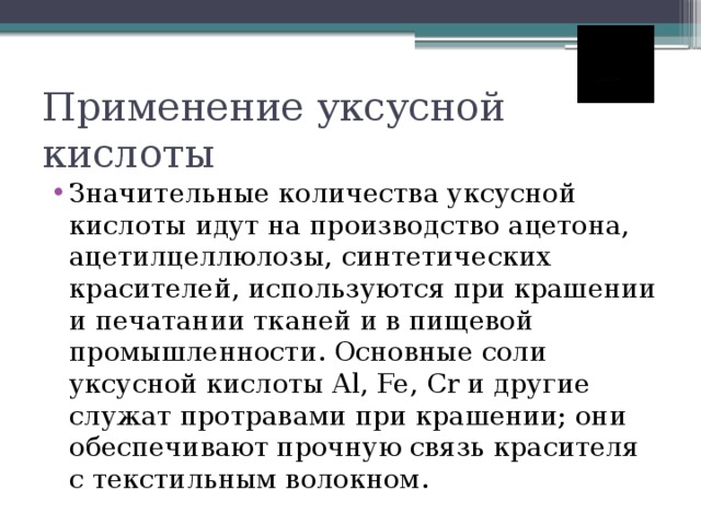 Применение уксусной кислоты Значительные количества уксусной кислоты идут на производство ацетона, ацетилцеллюлозы, синтетических красителей, используются при крашении и печатании тканей и в пищевой промышленности. Основные соли уксусной кислоты Al, Fe, Cr и другие служат протравами при крашении; они обеспечивают прочную связь красителя с текстильным волокном. 