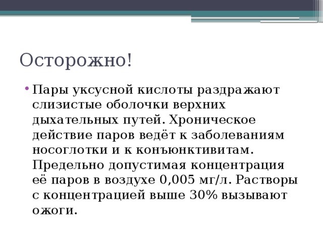 Осторожно! Пары уксусной кислоты раздражают слизистые оболочки верхних дыхательных путей. Хроническое действие паров ведёт к заболеваниям носоглотки и к конъюнктивитам. Предельно допустимая концентрация её паров в воздухе 0,005 мг/л. Растворы с концентрацией выше 30% вызывают ожоги. 