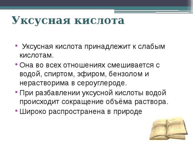 Уксусная кислота  Уксусная кислота принадлежит к слабым кислотам. Она во всех отношениях смешивается с водой, спиртом, эфиром, бензолом и нерастворима в сероуглероде. При разбавлении уксусной кислоты водой происходит сокращение объёма раствора. Широко распространена в природе 