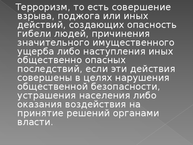  Терроризм, то есть совершение взрыва, поджога или иных действий, создающих опасность гибели людей, причинения значительного имущественного ущерба либо наступления иных общественно опасных последствий, если эти действия совершены в целях нарушения общественной безопасности, устрашения населения либо оказания воздействия на принятие решений органами власти. 