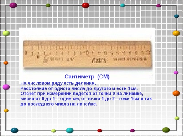 Сантиметр (СМ) На числовом ряду есть деления . Расстояние от одного числа до другого и есть 1см. Отсчет при измерении ведется от точки 0 на линейке, мерка от 0 до 1 – один см, от точки 1 до 2 - тоже 1см и так до последнего числа на линейке.  