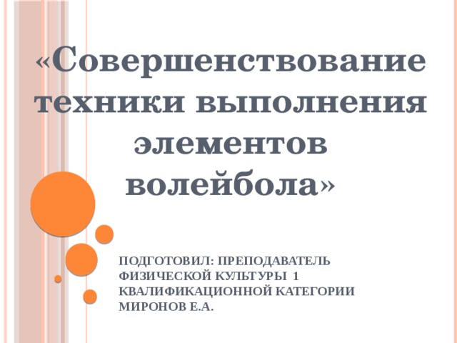 «Совершенствование техники выполнения элементов волейбола» Подготовил: преподаватель физической культуры 1 квалификационной категории Миронов Е.А. 