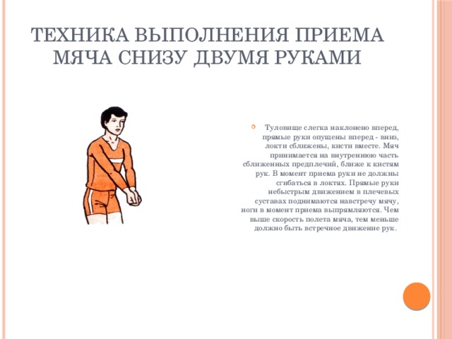 Техника выполнения приема мяча снизу двумя руками Туловище слегка наклонено вперед, прямые руки опущены вперед - вниз, локти сближены, кисти вместе. Мяч принимается на внутреннюю часть сближенных предплечий, ближе к кистям рук. В момент приема руки не должны сгибаться в локтях. Прямые руки небыстрым движением в плечевых суставах поднимаются навстречу мячу, ноги в момент приема выпрямляются. Чем выше скорость полета мяча, тем меньше должно быть встречное движение рук. 