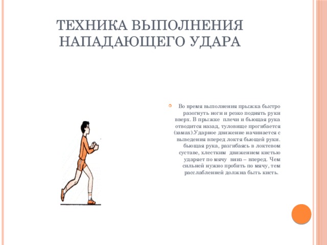 Техника выполнения нападающего удара Во время выполнения прыжка быстро разогнуть ноги и резко поднять руки вверх. В прыжке плечи и бьющая рука отводится назад, туловище прогибается (замах).Ударное движение начинается с выведения вперед локтя бьющей руки. бьющая рука, разгибаясь в локтевом суставе, хлестким движением кистью ударяет по мячу вниз – вперед. Чем сильней нужно пробить по мячу, тем расслабленней должна быть кисть. 
