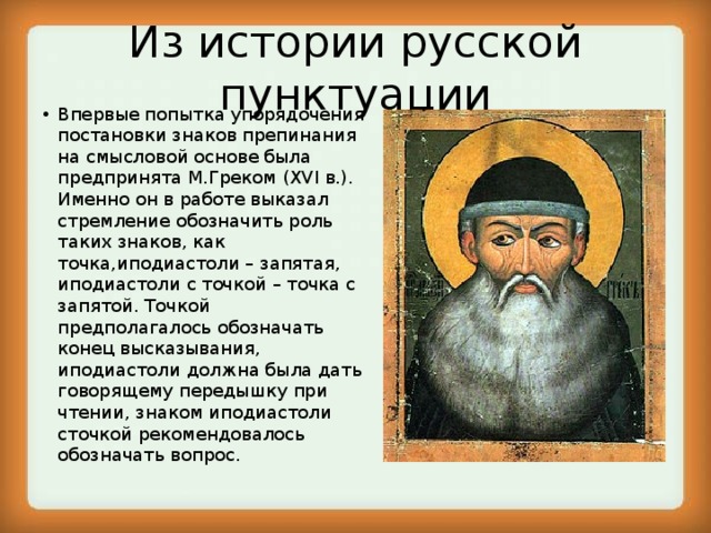 Из истории русской пунктуации Впервые попытка упорядочения постановки знаков препинания на смысловой основе была предпринята М.Греком (XVI в.). Именно он в работе выказал стремление обозначить роль таких знаков, как точка,иподиастоли – запятая, иподиастоли с точкой – точка с запятой. Точкой предполагалось обозначать конец высказывания, иподиастоли должна была дать говорящему передышку при чтении, знаком иподиастоли сточкой рекомендовалось обозначать вопрос. 