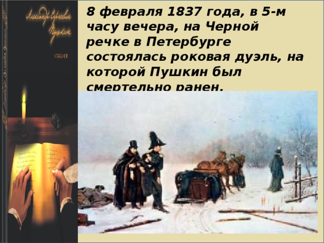    8 февраля 1837 года, в 5-м часу вечера, на Черной речке в Петербурге состоялась роковая дуэль, на которой Пушкин был смертельно ранен.   