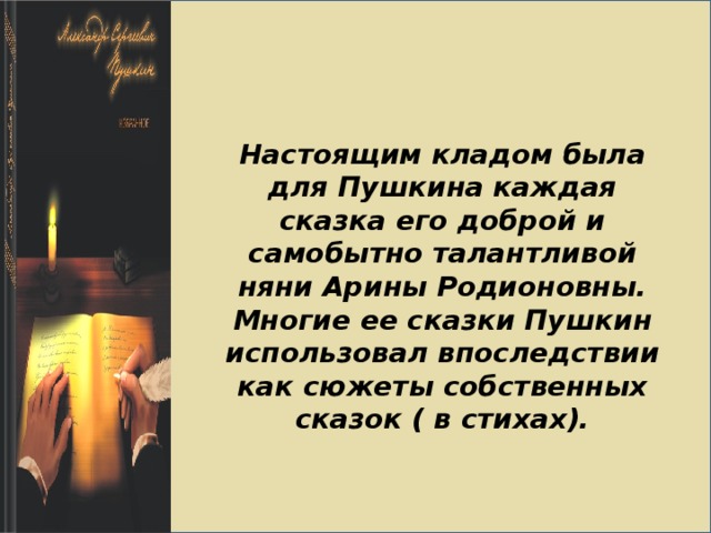 Настоящим кладом была для Пушкина каждая сказка его доброй и самобытно талантливой няни Арины Родионовны. Многие ее сказки Пушкин использовал впоследствии как сюжеты собственных сказок ( в стихах). 