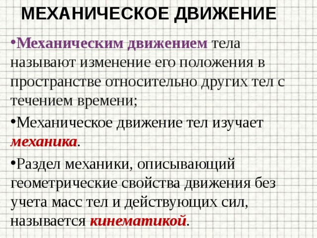 Механическое движение Механическим движением тела называют изменение его положения в пространстве относительно других тел с течением времени; Механическое движение тел изучает механика . Раздел механики, описывающий геометрические свойства движения без учета масс тел и действующих сил, называется  кинематикой . 