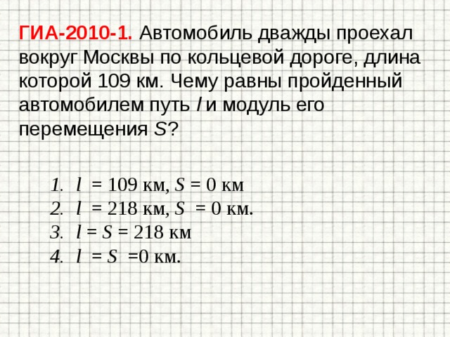 ГИА-2010-1. Автомобиль дважды проехал вокруг Москвы по кольцевой дороге, длина которой 109 км. Чему равны пройденный автомобилем путь l и модуль его перемещения S ? l = 109 км, S = 0 км l = 218 км, S = 0 км. l = S = 218 км l = S =0 км. 