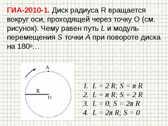 ГИА-2010-1. Диск радиуса R вращается вокруг оси, проходящей через точку О (см. рисунок). Чему равен путь L и модуль перемещения S точки А при повороте диска на 180 0 … L = 2 R; S = π R L = π R; S = 2 R L = 0; S = 2π R L = 2π R; S = 0  