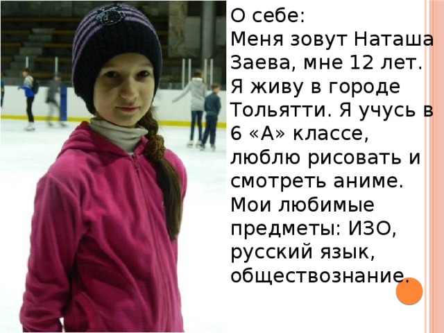 О себе: Меня зовут Наташа Заева, мне 12 лет. Я живу в городе Тольятти. Я учусь в 6 «А» классе, люблю рисовать и смотреть аниме. Мои любимые предметы: ИЗО, русский язык, обществознание. 