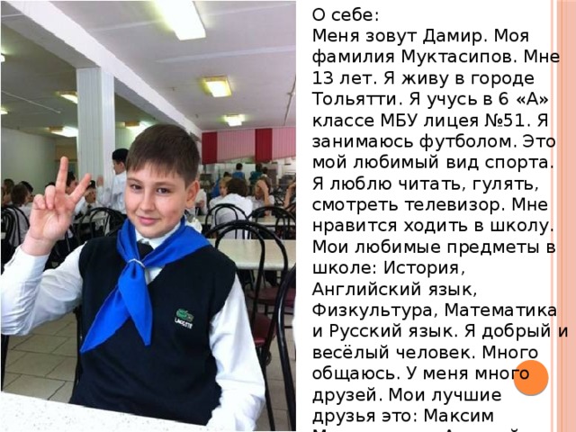 О себе: Меня зовут Дамир. Моя фамилия Муктасипов. Мне 13 лет. Я живу в городе Тольятти. Я учусь в 6 «А» классе МБУ лицея №51. Я занимаюсь футболом. Это мой любимый вид спорта. Я люблю читать, гулять, смотреть телевизор. Мне нравится ходить в школу. Мои любимые предметы в школе: История, Английский язык, Физкультура, Математика и Русский язык. Я добрый и весёлый человек. Много общаюсь. У меня много друзей. Мои лучшие друзья это: Максим Маршалкин и Алексей Бурлаков . 