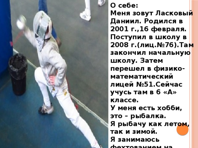 О себе: Меня зовут Ласковый Даниил. Родился в 2001 г.,16 февраля. Поступил в школу в 2008 г.(лиц.№76).Там закончил начальную школу. Затем перешел в физико-математический лицей №51.Сейчас учусь там в 6 «А» классе. У меня есть хобби, это – рыбалка. Я рыбачу как летом, так и зимой. Я занимаюсь фехтованием на сабле.  