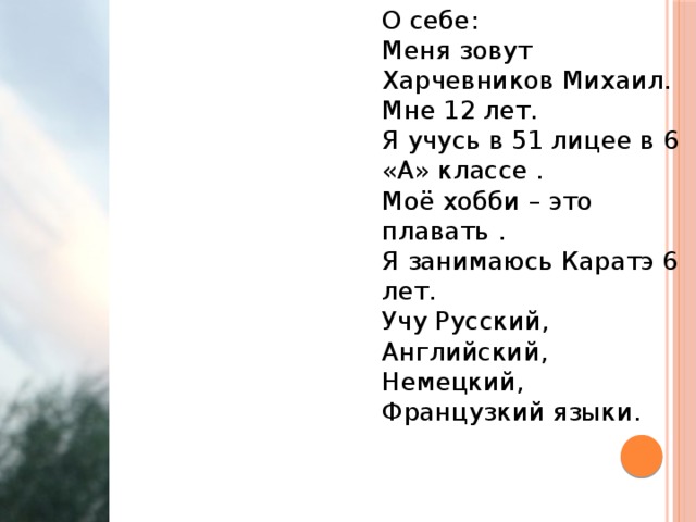 О себе: Меня зовут Харчевников Михаил. Мне 12 лет. Я учусь в 51 лицее в 6 «А» классе . Моё хобби – это плавать . Я занимаюсь Каратэ 6 лет. Учу Русский, Английский, Немецкий, Французкий языки. 