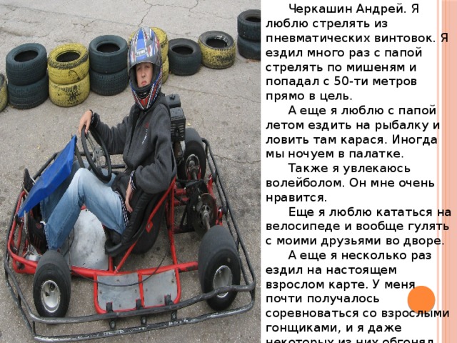 О себе: Черкашин Андрей. Я люблю стрелять из пневматических винтовок. Я ездил много раз с папой стрелять по мишеням и попадал с 50-ти метров прямо в цель. А еще я люблю с папой летом ездить на рыбалку и ловить там карася. Иногда мы ночуем в палатке. Также я увлекаюсь волейболом. Он мне очень нравится. Еще я люблю кататься на велосипеде и вообще гулять с моими друзьями во дворе. А еще я несколько раз ездил на настоящем взрослом карте. У меня почти получалось соревноваться со взрослыми гонщиками, и я даже некоторых из них обгонял. 
