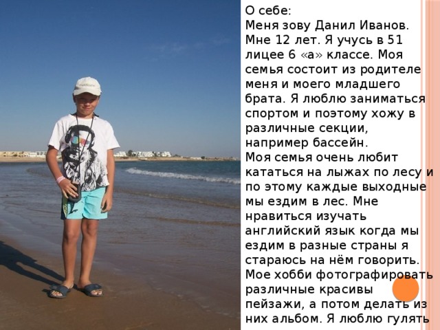 О себе: Меня зову Данил Иванов. Мне 12 лет. Я учусь в 51 лицее 6 «а» классе. Моя семья состоит из родителе меня и моего младшего брата. Я люблю заниматься спортом и поэтому хожу в различные секции, например бассейн.  Моя семья очень любит кататься на лыжах по лесу и по этому каждые выходные мы ездим в лес. Мне нравиться изучать английский язык когда мы ездим в разные страны я стараюсь на нём говорить. Мое хобби фотографировать различные красивы пейзажи, а потом делать из них альбом. Я люблю гулять с друзьями, играть с ними в интересные игра например: футбол или баскетбол . 