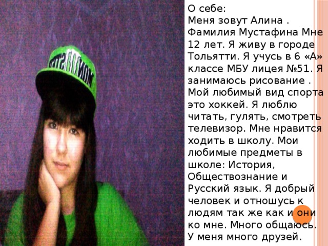 О себе:  Меня зовут Алина . Фамилия Мустафина Мне 12 лет. Я живу в городе Тольятти. Я учусь в 6 «А» классе МБУ лицея №51. Я занимаюсь рисование . Мой любимый вид спорта это хоккей. Я люблю читать, гулять, смотреть телевизор. Мне нравится ходить в школу. Мои любимые предметы в школе: История, Обществознание и Русский язык. Я добрый человек и отношусь к людям так же как и они ко мне. Много общаюсь. У меня много друзей. 