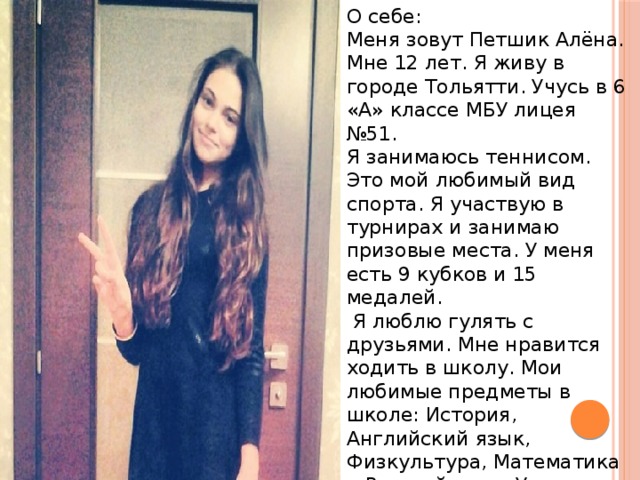 О себе: Меня зовут Петшик Алёна. Мне 12 лет. Я живу в городе Тольятти. Учусь в 6 «А» классе МБУ лицея №51. Я занимаюсь теннисом. Это мой любимый вид спорта. Я участвую в турнирах и занимаю призовые места. У меня есть 9 кубков и 15 медалей.  Я люблю гулять с друзьями. Мне нравится ходить в школу. Мои любимые предметы в школе: История, Английский язык, Физкультура, Математика и Русский язык. У меня много друзей. 