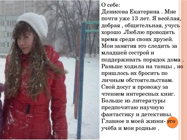 О себе: Денисова Екатерина . Мне почти уже 13 лет. Я весёлая, добрая , общительная, учусь хорошо .Люблю проводить время среди своих друзей. Мои занятия это следить за младшей сестрой и поддерживать порядок дома . Раньше ходила на танцы , но пришлось их бросить по личным обстоятельствам. Свой досуг я провожу за чтением интересных книг. Больше из литературы предпочитаю научную фантастику и детективы. Главное в моей жизни- это учёба и мои родные . 