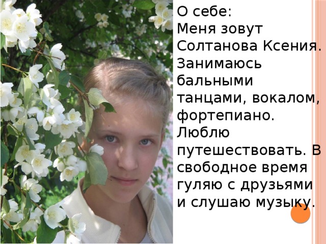О себе: Меня зовут Солтанова Ксения. Занимаюсь бальными танцами, вокалом, фортепиано. Люблю путешествовать. В свободное время гуляю с друзьями и слушаю музыку. 