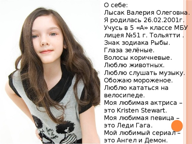 О себе: Лысак Валерия Олеговна. Я родилась 26.02.2001г. Учусь в 5 «А» классе МБУ лицея №51 г. Тольятти . Знак зодиака Рыбы. Глаза зелёные. Волосы коричневые. Люблю животных. Люблю слушать музыку. Обожаю мороженое. Люблю кататься на велосипеде. Моя любимая актриса – это Kristen Stewart. Моя любимая певица – это Леди Гага. Мой любимый сериал – это Ангел и Демон. 