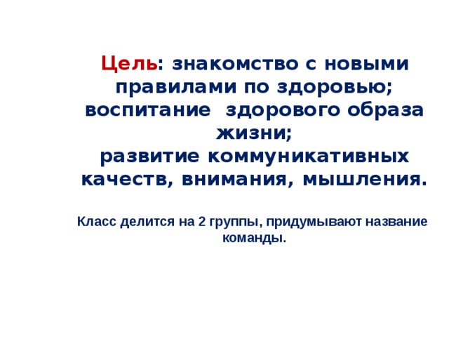 Цель : знакомство с новыми правилами по здоровью; воспитание здорового образа жизни;  развитие коммуникативных качеств, внимания, мышления.   Класс делится на 2 группы, придумывают название команды.    