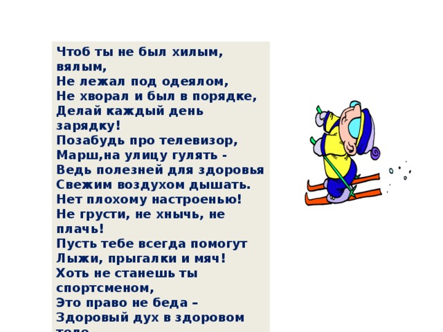 Чтоб ты не был хилым, вялым,  Не лежал под одеялом,  Не хворал и был в порядке,  Делай каждый день зарядку!  Позабудь про телевизор,  Mapш,нa улицу гулять -  Ведь полезней для здоровья  Свежим воздухом дышать.  Нет плохому настроенью!  Не грусти, не хнычь, не плачь!  Пусть тебе всегда помогут  Лыжи, прыгалки и мяч!  Хоть не станешь ты спортсменом,  Это право не беда –  Здоровый дух в здоровом теле  Пусть присутствует всегда! 