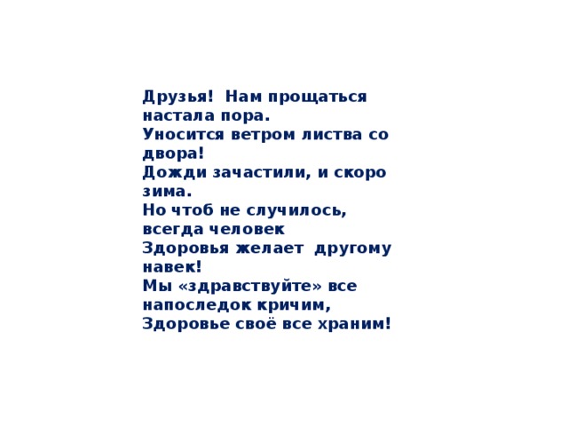 Друзья! Нам прощаться настала пора.  Уносится ветром листва со двора! Дожди зачастили, и скоро зима.  Но чтоб не случилось, всегда человек  Здоровья желает другому навек!  Мы «здравствуйте» все напоследок кричим,  Здоровье своё все храним!   