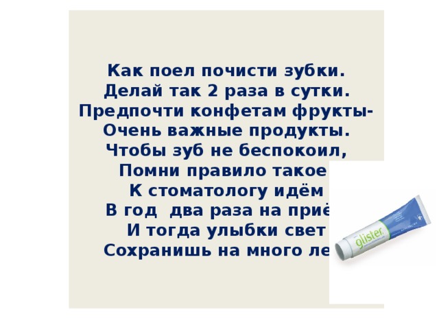   Как поел почисти зубки.  Делай так 2 раза в сутки.  Предпочти конфетам фрукты-  Очень важные продукты.  Чтобы зуб не беспокоил,  Помни правило такое:  К стоматологу идём  В год два раза на приём  И тогда улыбки свет  Сохранишь на много лет!     