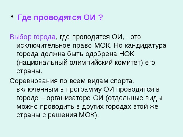  Где проводятся ОИ ? Выбор города , где проводятся ОИ, - это исключительное право МОК. Но кандидатура города должна быть одобрена НОК (национальный олимпийский комитет) его страны. Соревнования по всем видам спорта, включенным в программу ОИ проводятся в городе – организаторе ОИ (отдельные виды можно проводить в других городах этой же страны с решения МОК). 