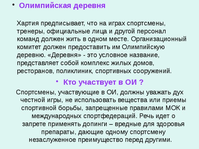  Олимпийская деревня   Хартия предписывает, что на играх спортсмены, тренеры, официальные лица и другой персонал команд должен жить в одном месте. Организационный комитет должен предоставить им Олимпийскую деревню. «Деревня» - это условное название, представляет собой комплекс жилых домов, ресторанов, поликлиник, спортивных сооружений. Кто участвует в ОИ ? Спортсмены, участвующие в ОИ, должны уважать дух честной игры, не использовать вещества или приемы спортивной борьбы, запрещенные правилами МОК и международных спортфедераций. Речь идет о запрете применять допинги – вредные для здоровья препараты, дающие одному спортсмену незаслуженное преимущество перед другими.  