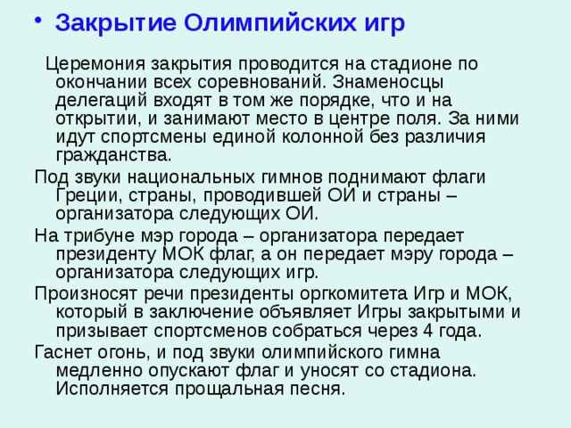  Закрытие Олимпийских игр  Церемония закрытия проводится на стадионе по окончании всех соревнований. Знаменосцы делегаций входят в том же порядке, что и на открытии, и занимают место в центре поля. За ними идут спортсмены единой колонной без различия гражданства. Под звуки национальных гимнов поднимают флаги Греции, страны, проводившей ОИ и страны – организатора следующих ОИ. На трибуне мэр города – организатора передает президенту МОК флаг, а он передает мэру города – организатора следующих игр. Произносят речи президенты оргкомитета Игр и МОК, который в заключение объявляет Игры закрытыми и призывает спортсменов собраться через 4 года. Гаснет огонь, и под звуки олимпийского гимна медленно опускают флаг и уносят со стадиона. Исполняется прощальная песня. 